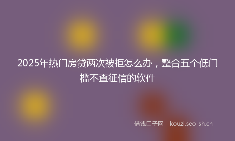 2025年热门房贷两次被拒怎么办，整合五个低门槛不查征信的软件