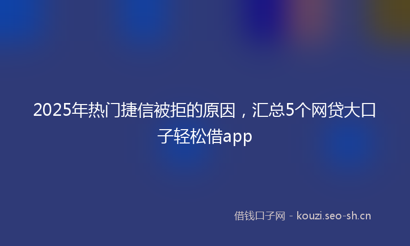 2025年热门捷信被拒的原因，汇总5个网贷大口子轻松借app