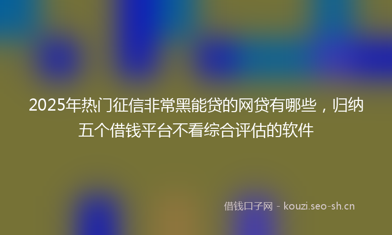2025年热门征信非常黑能贷的网贷有哪些，归纳五个借钱平台不看综合评估的软件