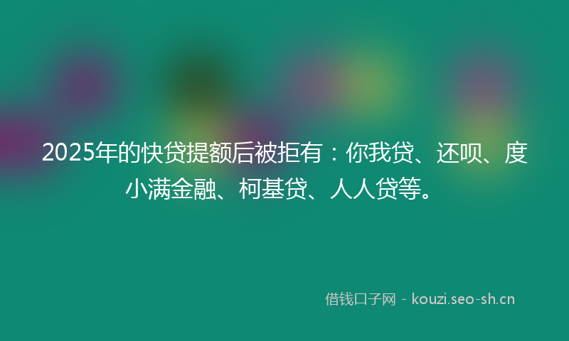 2025年的快贷提额后被拒有：你我贷、还呗、度小满金融、柯基贷、人人贷等。