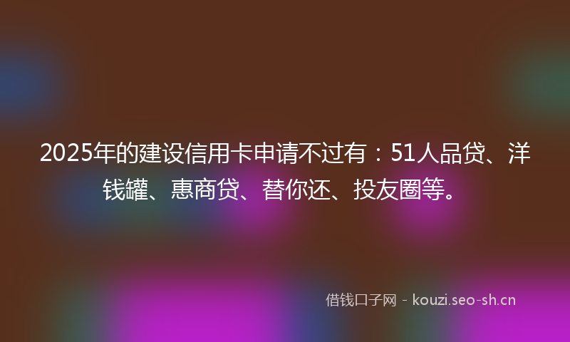 2025年的建设信用卡申请不过有：51人品贷、洋钱罐、惠商贷、替你还、投友圈等。