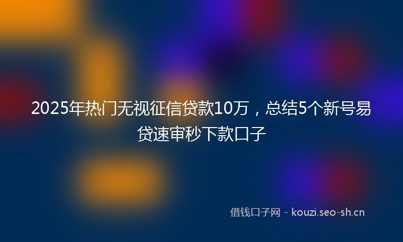 2025年热门无视征信贷款10万，总结5个新号易贷速审秒下款口子