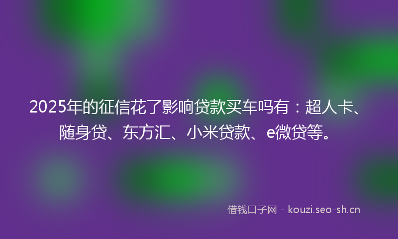 2025年的征信花了影响贷款买车吗有：超人卡、随身贷、东方汇、小米贷款、e微贷等。