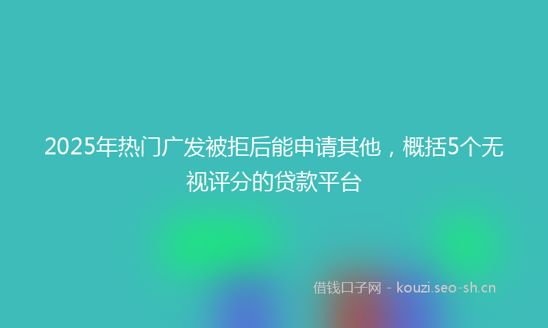 2025年热门广发被拒后能申请其他，概括5个无视评分的贷款平台