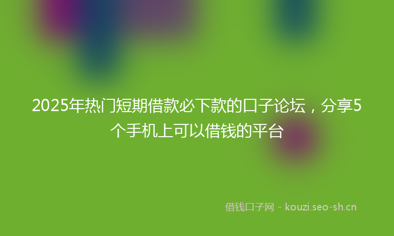 2025年热门短期借款必下款的口子论坛，分享5个手机上可以借钱的平台