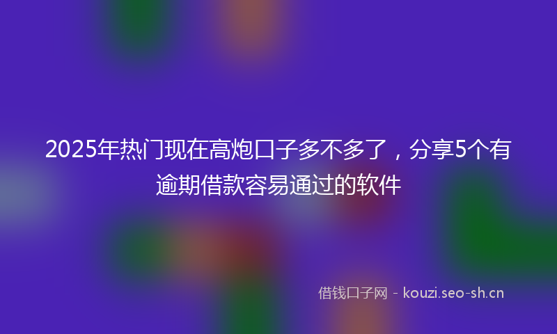 2025年热门现在高炮口子多不多了，分享5个有逾期借款容易通过的软件