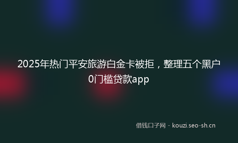 2025年热门平安旅游白金卡被拒，整理五个黑户0门槛贷款app