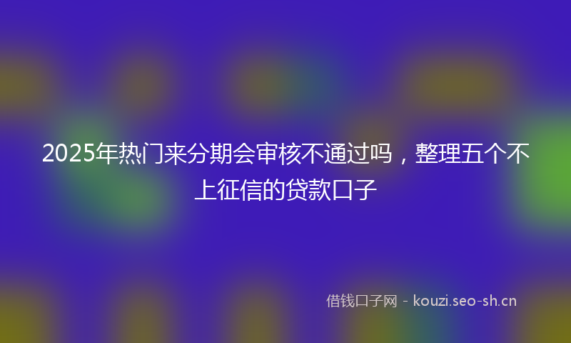 2025年热门来分期会审核不通过吗，整理五个不上征信的贷款口子