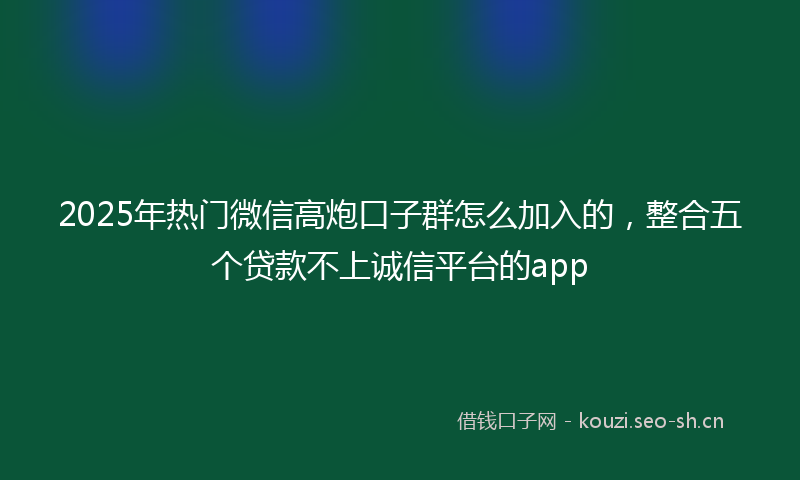 2025年热门微信高炮口子群怎么加入的，整合五个贷款不上诚信平台的app