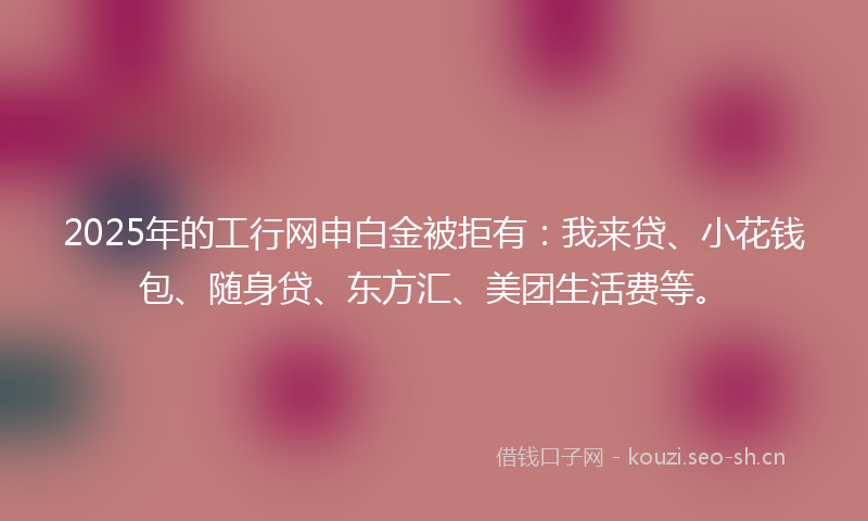 2025年的工行网申白金被拒有：我来贷、小花钱包、随身贷、东方汇、美团生活费等。