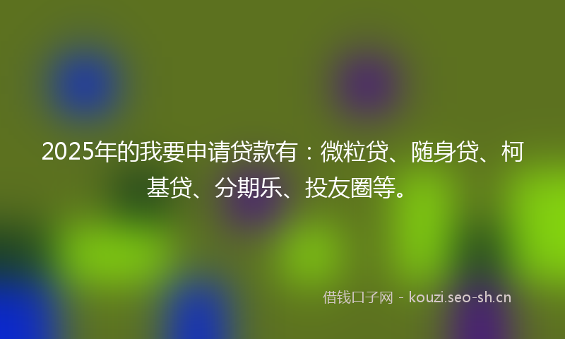 2025年的我要申请贷款有:微粒贷、随身贷、柯基贷、分期乐、投友圈等。