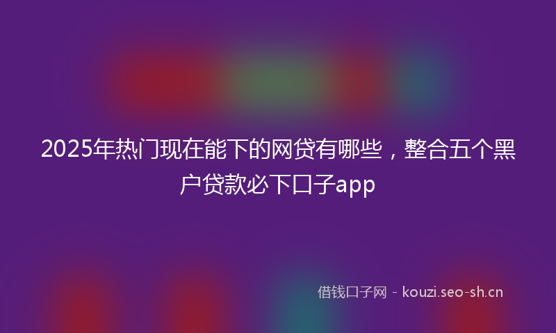 2025年热门现在能下的网贷有哪些，整合五个黑户贷款必下口子app