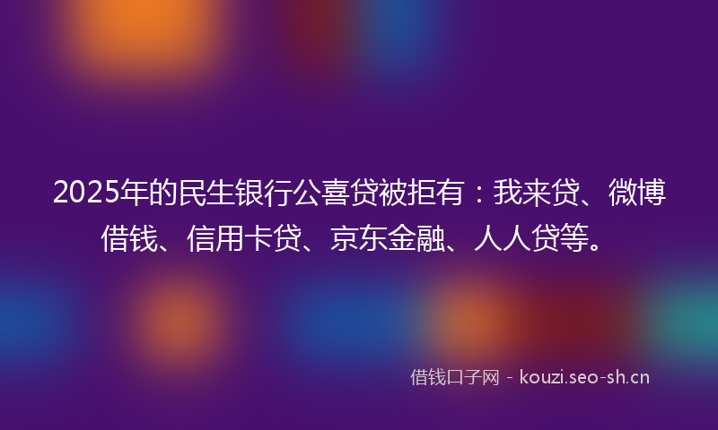 2025年的民生银行公喜贷被拒有：我来贷、微博借钱、信用卡贷、京东金融、人人贷等。