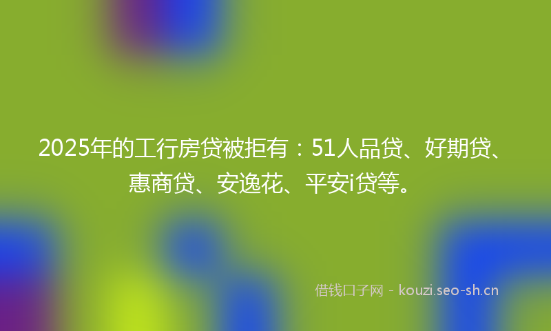 2025年的工行房贷被拒有：51人品贷、好期贷、惠商贷、安逸花、平安i贷等。