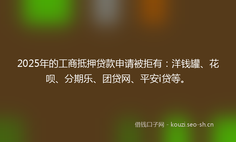 2025年的工商抵押贷款申请被拒有：洋钱罐、花呗、分期乐、团贷网、平安i贷等。