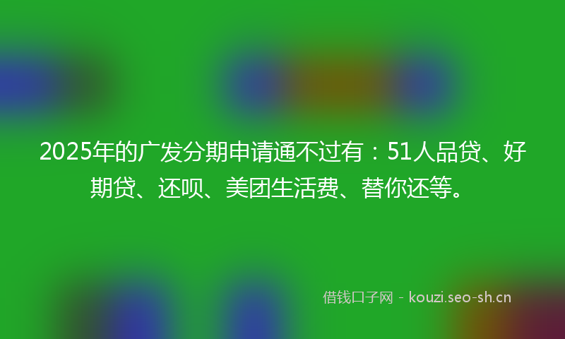 2025年的广发分期申请通不过有：51人品贷、好期贷、还呗、美团生活费、替你还等。
