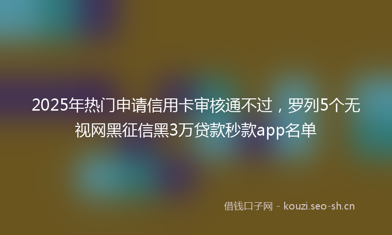 2025年热门申请信用卡审核通不过，罗列5个无视网黑征信黑3万贷款秒款app名单