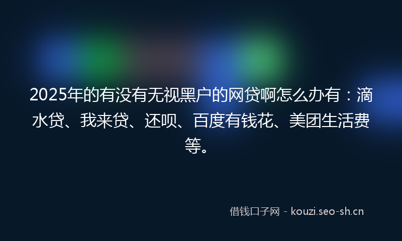 2025年的有没有无视黑户的网贷啊怎么办有：滴水贷、我来贷、还呗、百度有钱花、美团生活费等。