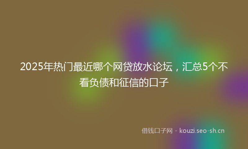 2025年热门最近哪个网贷放水论坛，汇总5个不看负债和征信的口子