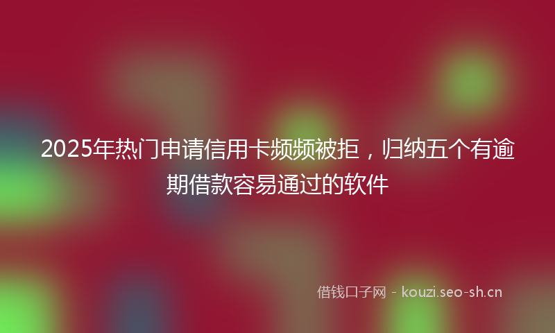 2025年热门申请信用卡频频被拒，归纳五个有逾期借款容易通过的软件