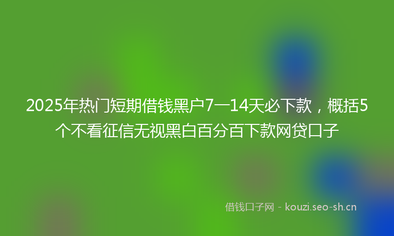 2025年热门短期借钱黑户7一14天必下款，概括5个不看征信无视黑白百分百下款网贷口子