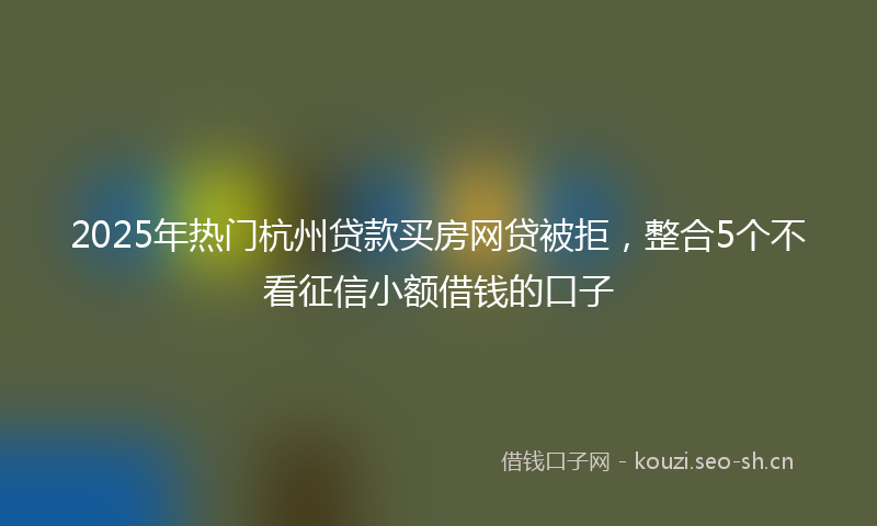2025年热门杭州贷款买房网贷被拒，整合5个不看征信小额借钱的口子