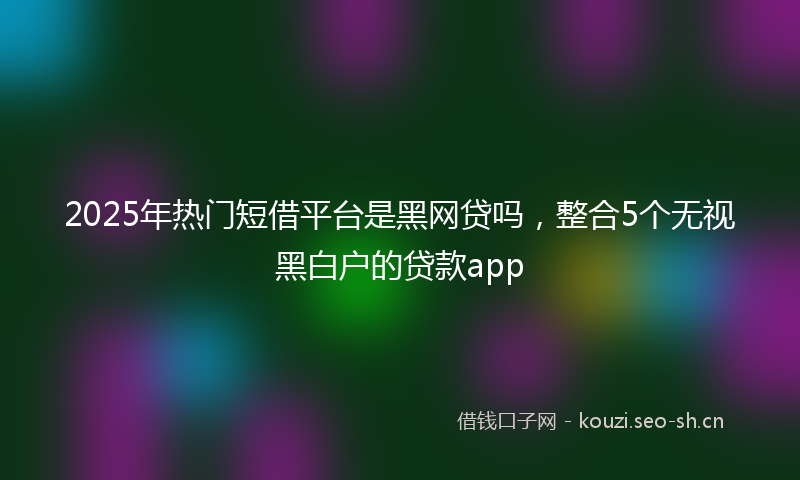 2025年热门短借平台是黑网贷吗，整合5个无视黑白户的贷款app