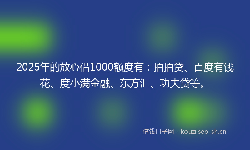 2025年的放心借1000额度有：拍拍贷、百度有钱花、度小满金融、东方汇、功夫贷等。