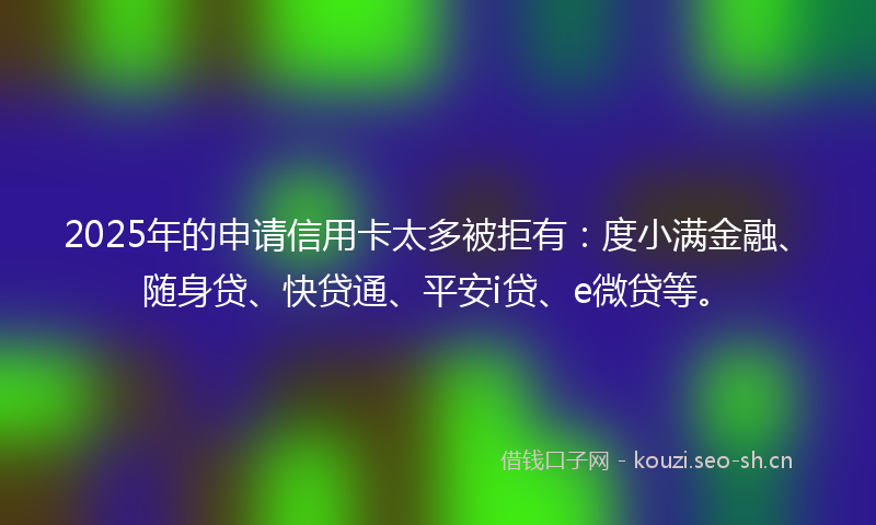 2025年的申请信用卡太多被拒有：度小满金融、随身贷、快贷通、平安i贷、e微贷等。