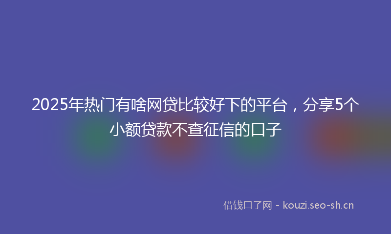2025年热门有啥网贷比较好下的平台，分享5个小额贷款不查征信的口子