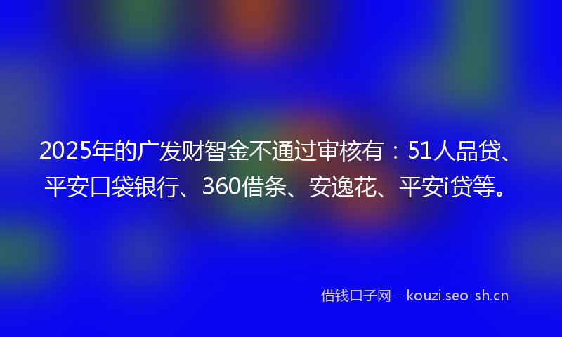 2025年的广发财智金不通过审核有：51人品贷、平安口袋银行、360借条、安逸花、平安i贷等。