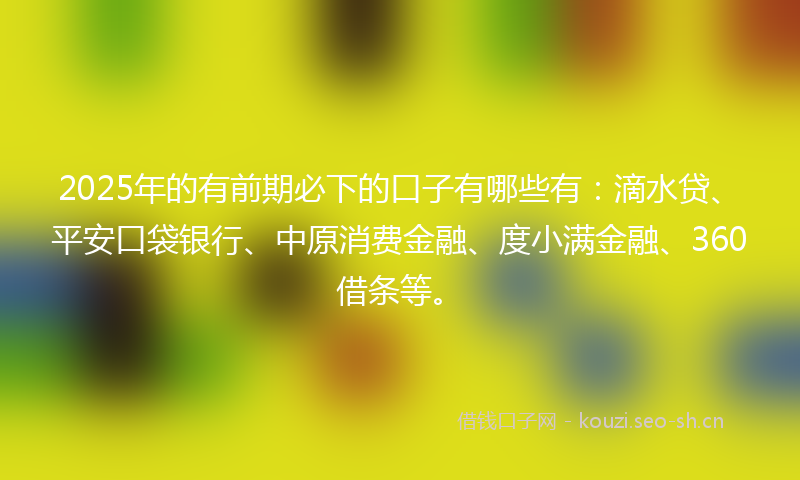 2025年的有前期必下的口子有哪些有：滴水贷、平安口袋银行、中原消费金融、度小满金融、360借条等。