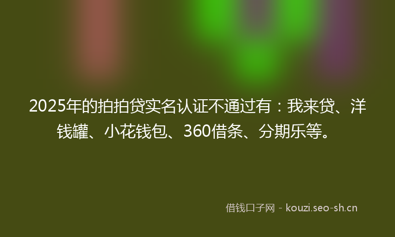 2025年的拍拍贷实名认证不通过有：我来贷、洋钱罐、小花钱包、360借条、分期乐等。