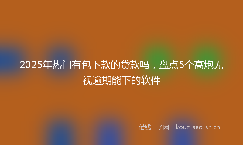 2025年热门有包下款的贷款吗，盘点5个高炮无视逾期能下的软件