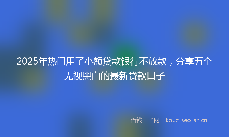 2025年热门用了小额贷款银行不放款，分享五个无视黑白的最新贷款口子