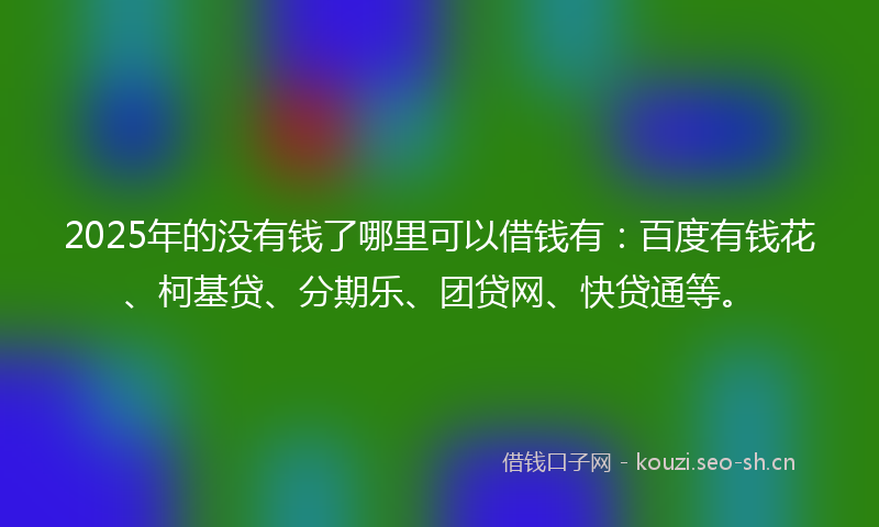 2025年的没有钱了哪里可以借钱有：百度有钱花、柯基贷、分期乐、团贷网、快贷通等。