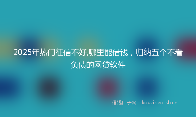 2025年热门征信不好,哪里能借钱,归纳五个不看负债的网贷软件