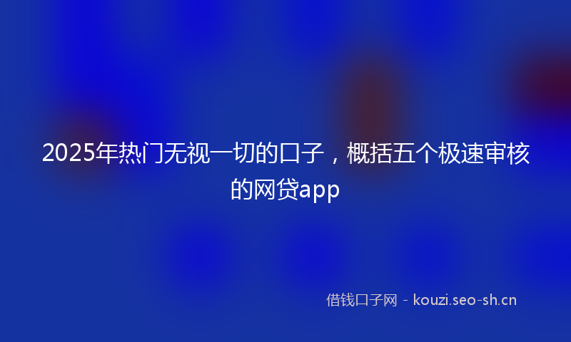 2025年热门无视一切的口子，概括五个极速审核的网贷app