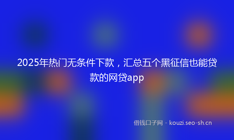 2025年热门无条件下款,汇总五个黑征信也能贷款的网贷app