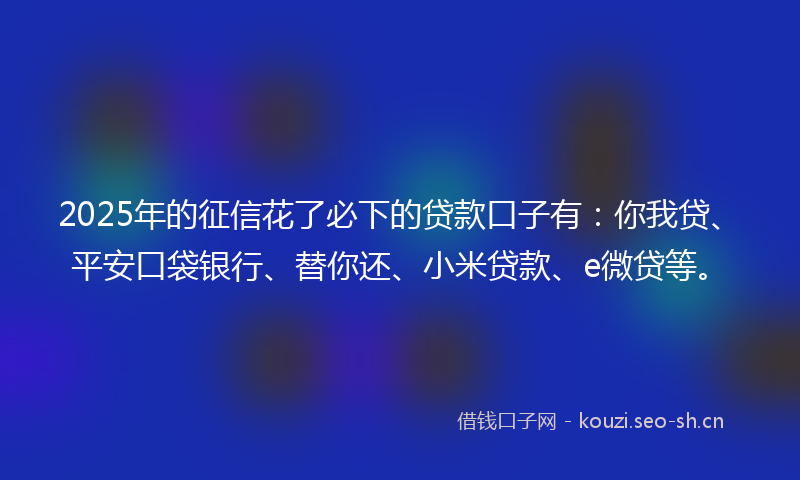 2025年的征信花了必下的贷款口子有：你我贷、平安口袋银行、替你还、小米贷款、e微贷等。