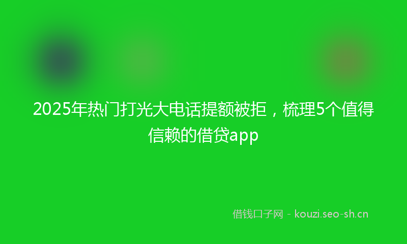 2025年热门打光大电话提额被拒，梳理5个值得信赖的借贷app