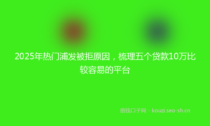 2025年热门浦发被拒原因，梳理五个贷款10万比较容易的平台