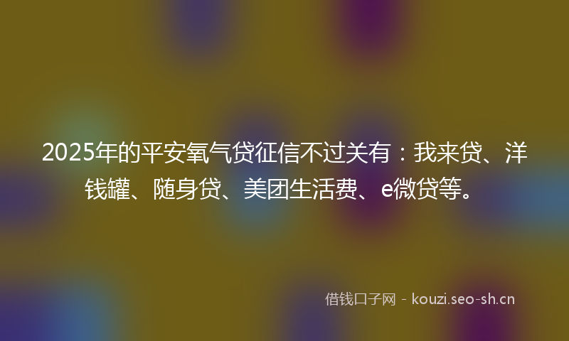 2025年的平安氧气贷征信不过关有:我来贷、洋钱罐、随身贷、美团生活费、e微贷等。