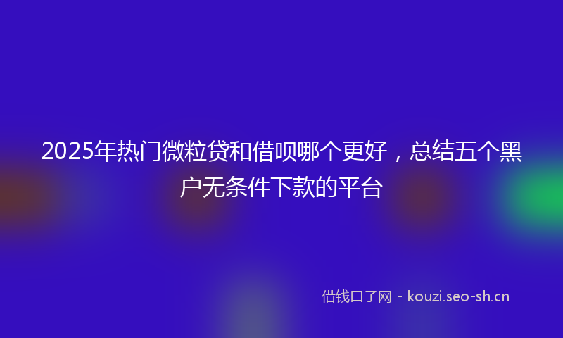 2025年热门微粒贷和借呗哪个更好，总结五个黑户无条件下款的平台
