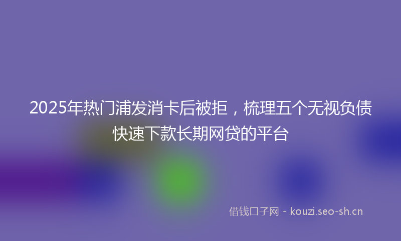 2025年热门浦发消卡后被拒，梳理五个无视负债快速下款长期网贷的平台
