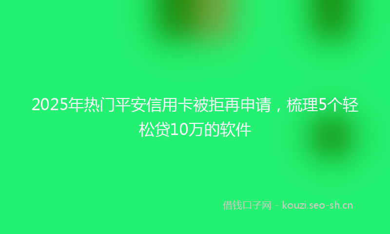 2025年热门平安信用卡被拒再申请，梳理5个轻松贷10万的软件
