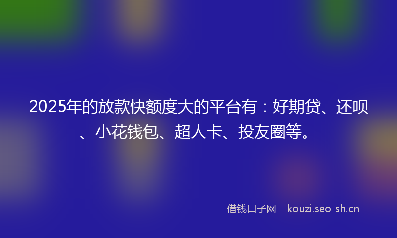 2025年的放款快额度大的平台有:好期贷、还呗、小花钱包、超人卡、投友圈等。