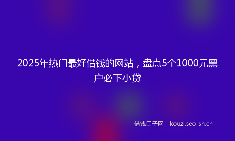2025年热门最好借钱的网站，盘点5个1000元黑户必下小贷