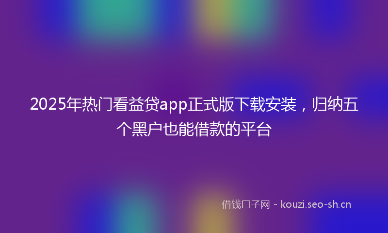 2025年热门看益贷app正式版下载安装，归纳五个黑户也能借款的平台