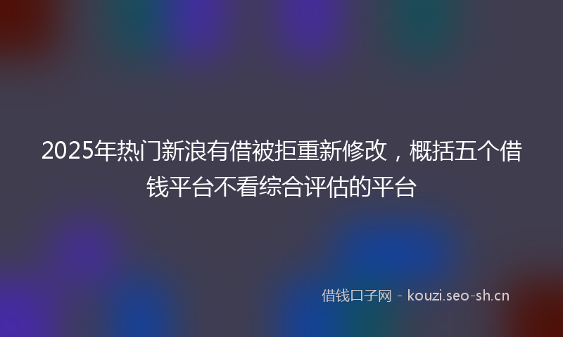 2025年热门新浪有借被拒重新修改，概括五个借钱平台不看综合评估的平台